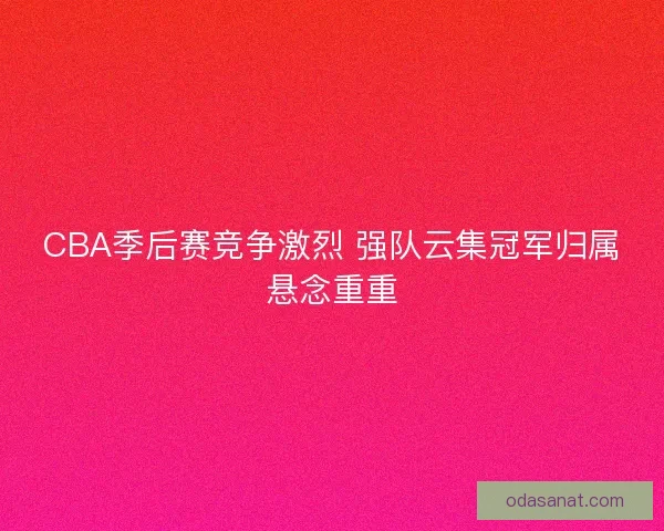 CBA季后赛竞争激烈 强队云集冠军归属悬念重重