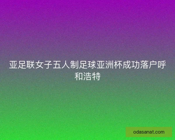 亚足联女子五人制足球亚洲杯成功落户呼和浩特