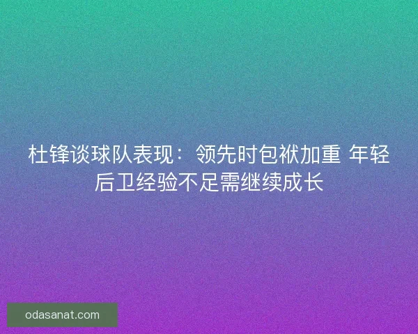 杜锋谈球队表现：领先时包袱加重 年轻后卫经验不足需继续成长