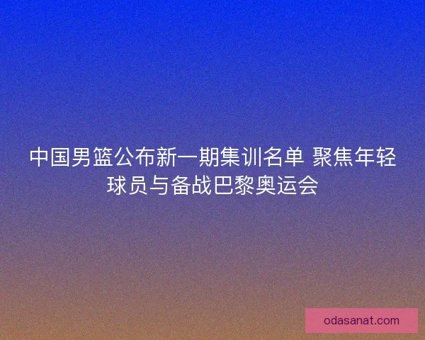 中国男篮公布新一期集训名单 聚焦年轻球员与备战巴黎奥运会