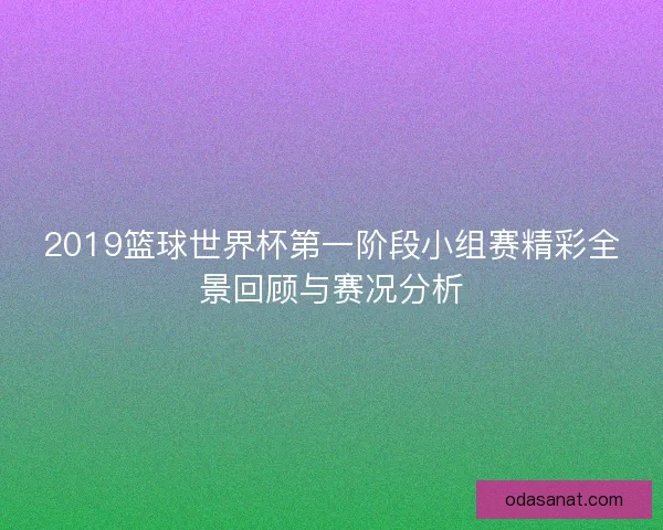 2019篮球世界杯第一阶段小组赛精彩全景回顾与赛况分析