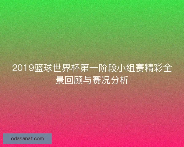 2019篮球世界杯第一阶段小组赛精彩全景回顾与赛况分析