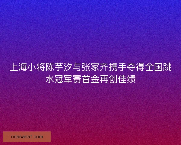 上海小将陈芋汐与张家齐携手夺得全国跳水冠军赛首金再创佳绩