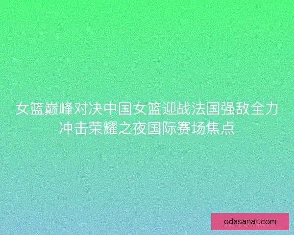 女篮巅峰对决中国女篮迎战法国强敌全力冲击荣耀之夜国际赛场焦点