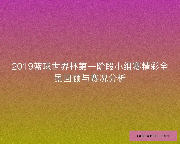 2019篮球世界杯第一阶段小组赛精彩全景回顾与赛况分析