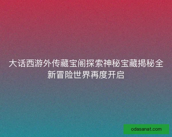 大话西游外传藏宝阁探索神秘宝藏揭秘全新冒险世界再度开启