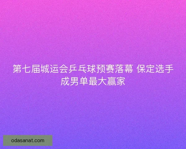 第七届城运会乒乓球预赛落幕 保定选手成男单最大赢家